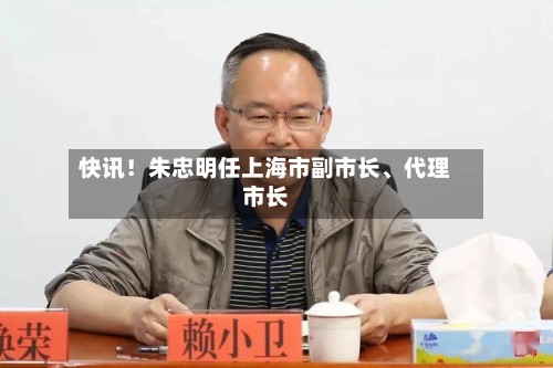 快讯！朱忠明任上海市副市长、代理市长-第2张图片