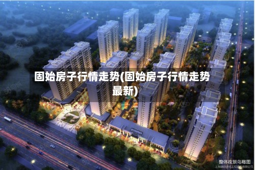 固始房子行情走势(固始房子行情走势最新)-第2张图片