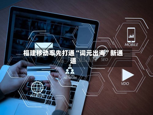 福建移动率先打通“词元出海”新通道-第3张图片