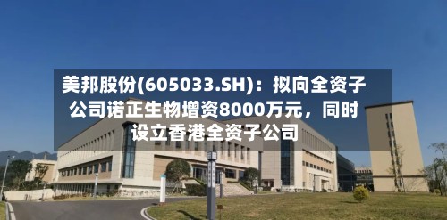 美邦股份(605033.SH)：拟向全资子公司诺正生物增资8000万元	，同时设立香港全资子公司-第1张图片