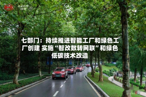 七部门：持续推进智能工厂和绿色工厂创建 实施“智改数转网联”和绿色低碳技术改造