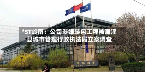 *ST岭南:公司涉嫌转包工程被濉溪县城市管理行政执法局立案调查-第2张图片