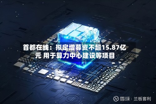 首都在线：拟定增募资不超15.87亿元 用于算力中心建设等项目-第2张图片