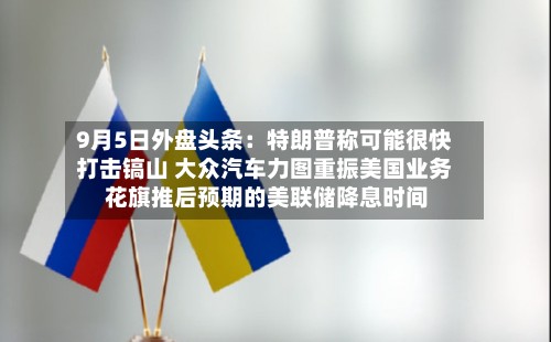 9月5日外盘头条:特朗普称可能很快打击镐山 大众汽车力图重振美国业务 花旗推后预期的美联储降息时间-第3张图片