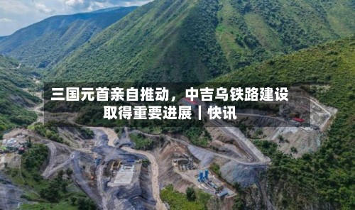三国元首亲自推动，中吉乌铁路建设取得重要进展｜快讯-第2张图片