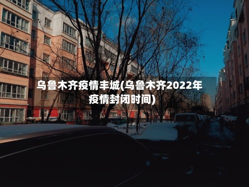 乌鲁木齐疫情丰城(乌鲁木齐2022年疫情封闭时间)-第2张图片