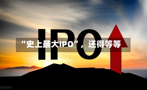 “史上最大IPO”，还得等等
