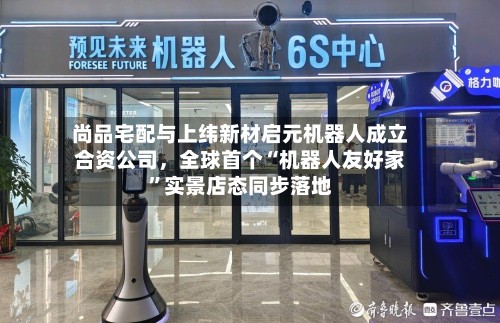 尚品宅配与上纬新材启元机器人成立合资公司，全球首个“机器人友好家”实景店态同步落地