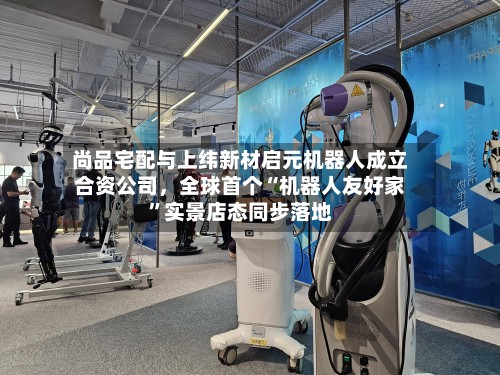 尚品宅配与上纬新材启元机器人成立合资公司，全球首个“机器人友好家	”实景店态同步落地-第2张图片