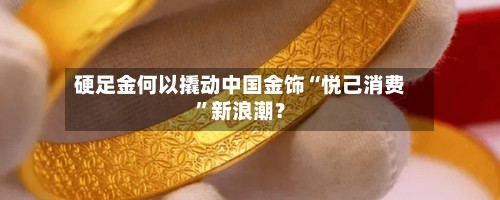 硬足金何以撬动中国金饰“悦己消费”新浪潮？-第2张图片