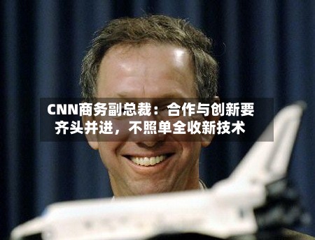 CNN商务副总裁：合作与创新要齐头并进，不照单全收新技术-第2张图片