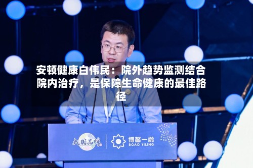 安顿健康白伟民：院外趋势监测结合院内治疗，是保障生命健康的最佳路径