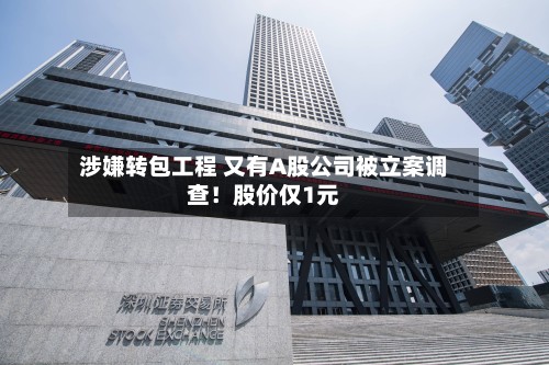 涉嫌转包工程 又有A股公司被立案调查!股价仅1元-第2张图片