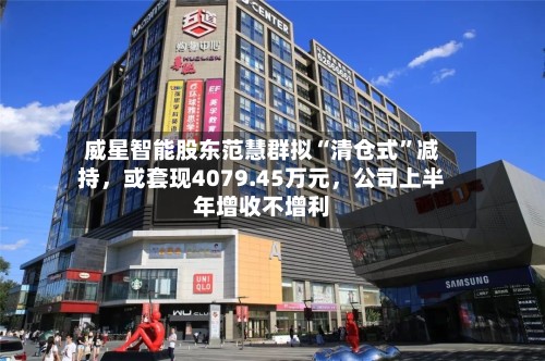 威星智能股东范慧群拟“清仓式”减持，或套现4079.45万元	，公司上半年增收不增利-第1张图片