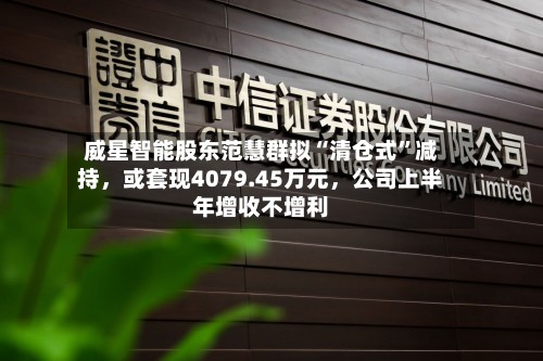 威星智能股东范慧群拟“清仓式	”减持	，或套现4079.45万元，公司上半年增收不增利-第3张图片