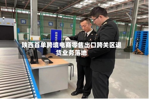 陕西首单跨境电商零售出口跨关区退货业务落地