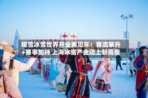 耀雪冰雪世界开业两周年:客流攀升+赛事加持 上海冰雪产业迈上新高度-第2张图片