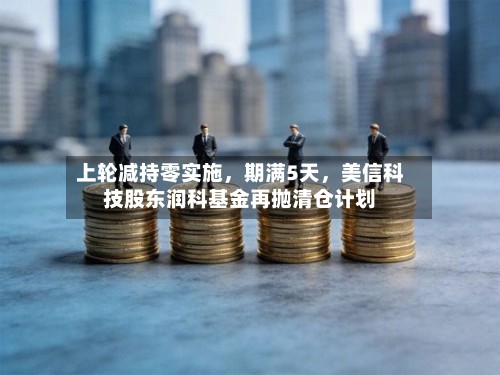 上轮减持零实施，期满5天，美信科技股东润科基金再抛清仓计划-第3张图片